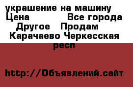 украшение на машину  › Цена ­ 2 000 - Все города Другое » Продам   . Карачаево-Черкесская респ.